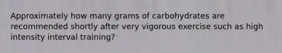 Approximately how many grams of carbohydrates are recommended shortly after very vigorous exercise such as high intensity interval training?