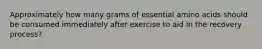 Approximately how many grams of essential amino acids should be consumed immediately after exercise to aid in the recovery process?