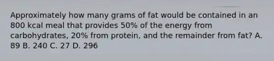 Approximately how many grams of fat would be contained in an 800 kcal meal that provides 50% of the energy from carbohydrates, 20% from protein, and the remainder from fat? A. 89 B. 240 C. 27 D. 296