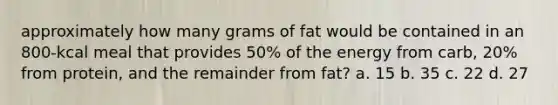 approximately how many grams of fat would be contained in an 800-kcal meal that provides 50% of the energy from carb, 20% from protein, and the remainder from fat? a. 15 b. 35 c. 22 d. 27