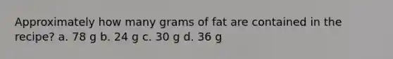 Approximately how many grams of fat are contained in the recipe? a. 78 g b. 24 g c. 30 g d. 36 g