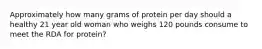 Approximately how many grams of protein per day should a healthy 21 year old woman who weighs 120 pounds consume to meet the RDA for protein?