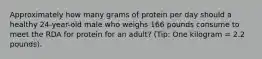 Approximately how many grams of protein per day should a healthy 24-year-old male who weighs 166 pounds consume to meet the RDA for protein for an adult? (Tip: One kilogram = 2.2 pounds).