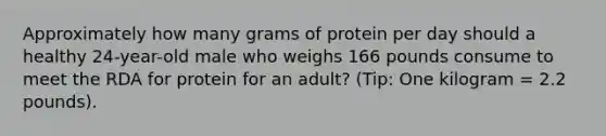 Approximately how many grams of protein per day should a healthy 24-year-old male who weighs 166 pounds consume to meet the RDA for protein for an adult? (Tip: One kilogram = 2.2 pounds).