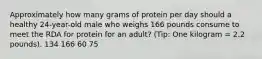 Approximately how many grams of protein per day should a healthy 24-year-old male who weighs 166 pounds consume to meet the RDA for protein for an adult? (Tip: One kilogram = 2.2 pounds). 134 166 60 75