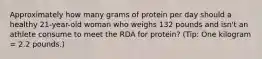 Approximately how many grams of protein per day should a healthy 21-year-old woman who weighs 132 pounds and isn't an athlete consume to meet the RDA for protein? (Tip: One kilogram = 2.2 pounds.)