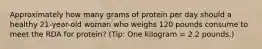 Approximately how many grams of protein per day should a healthy 21-year-old woman who weighs 120 pounds consume to meet the RDA for protein? (Tip: One kilogram = 2.2 pounds.)