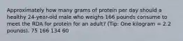 Approximately how many grams of protein per day should a healthy 24-year-old male who weighs 166 pounds consume to meet the RDA for protein for an adult? (Tip: One kilogram = 2.2 pounds). 75 166 134 60