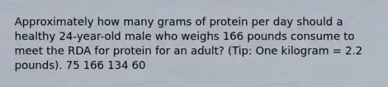 Approximately how many grams of protein per day should a healthy 24-year-old male who weighs 166 pounds consume to meet the RDA for protein for an adult? (Tip: One kilogram = 2.2 pounds). 75 166 134 60