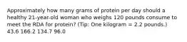 Approximately how many grams of protein per day should a healthy 21-year-old woman who weighs 120 pounds consume to meet the RDA for protein? (Tip: One kilogram = 2.2 pounds.) 43.6 166.2 134.7 96.0