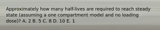 Approximately how many half-lives are required to reach steady state (assuming a one compartment model and no loading dose)? A. 2 B. 5 C. 8 D. 10 E. 1