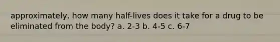 approximately, how many half-lives does it take for a drug to be eliminated from the body? a. 2-3 b. 4-5 c. 6-7