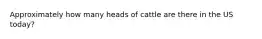 Approximately how many heads of cattle are there in the US today?