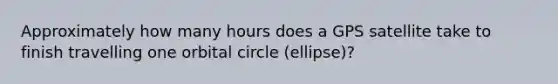 Approximately how many hours does a GPS satellite take to finish travelling one orbital circle (ellipse)?