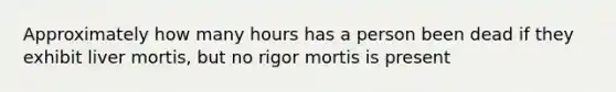 Approximately how many hours has a person been dead if they exhibit liver mortis, but no rigor mortis is present