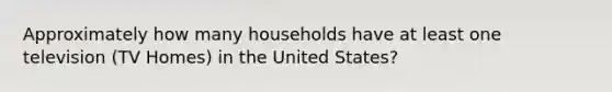 Approximately how many households have at least one television (TV Homes) in the United States?