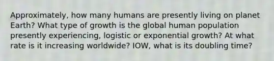 Approximately, how many humans are presently living on planet Earth? What type of growth is the global human population presently experiencing, logistic or exponential growth? At what rate is it increasing worldwide? IOW, what is its doubling time?