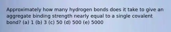 Approximately how many hydrogen bonds does it take to give an aggregate binding strength nearly equal to a single covalent bond? (a) 1 (b) 3 (c) 50 (d) 500 (e) 5000