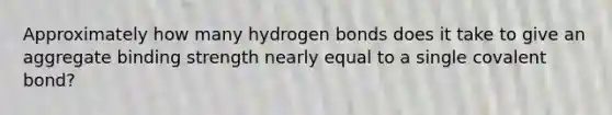 Approximately how many hydrogen bonds does it take to give an aggregate binding strength nearly equal to a single covalent bond?