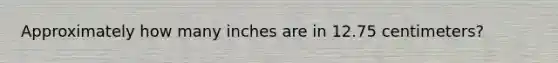 Approximately how many inches are in 12.75 centimeters?