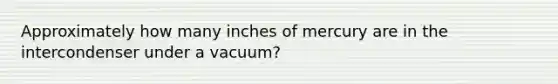 Approximately how many inches of mercury are in the intercondenser under a vacuum?