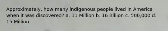 Approximately, how many indigenous people lived in America when it was discovered? a. 11 Million b. 16 Billion c. 500,000 d. 15 Million