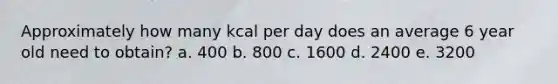 Approximately how many kcal per day does an average 6 year old need to obtain? a. 400 b. 800 c. 1600 d. 2400 e. 3200