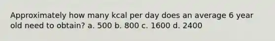 Approximately how many kcal per day does an average 6 year old need to obtain? a. 500 b. 800 c. 1600 d. 2400