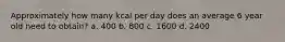 Approximately how many kcal per day does an average 6 year old need to obtain? a. 400 b. 800 c. 1600 d. 2400