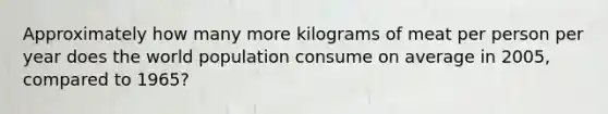 Approximately how many more kilograms of meat per person per year does the world population consume on average in 2005, compared to 1965?