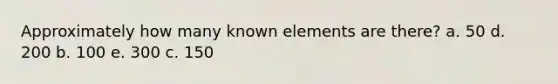 Approximately how many known elements are there? a. 50 d. 200 b. 100 e. 300 c. 150