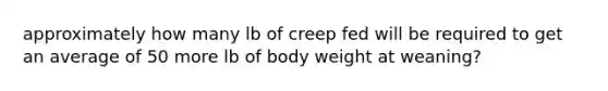 approximately how many lb of creep fed will be required to get an average of 50 more lb of body weight at weaning?