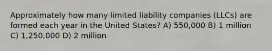 Approximately how many limited liability companies (LLCs) are formed each year in the United States? A) 550,000 B) 1 million C) 1,250,000 D) 2 million