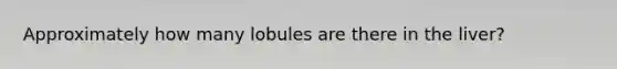Approximately how many lobules are there in the liver?