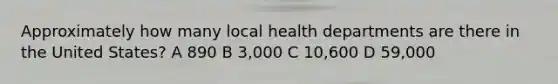 Approximately how many local health departments are there in the United States? A 890 B 3,000 C 10,600 D 59,000