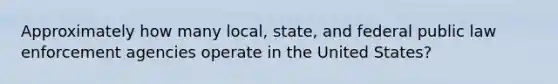 Approximately how many local, state, and federal public law enforcement agencies operate in the United States?