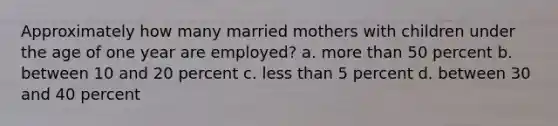 Approximately how many married mothers with children under the age of one year are employed? a. more than 50 percent b. between 10 and 20 percent c. less than 5 percent d. between 30 and 40 percent