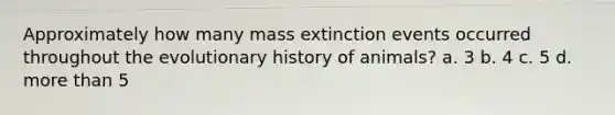 Approximately how many mass extinction events occurred throughout the evolutionary history of animals? a. 3 b. 4 c. 5 d. more than 5