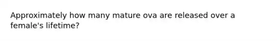 Approximately how many mature ova are released over a female's lifetime?