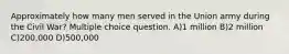 Approximately how many men served in the Union army during the Civil War? Multiple choice question. A)1 million B)2 million C)200,000 D)500,000