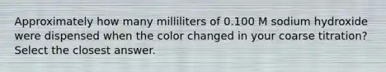 Approximately how many milliliters of 0.100 M sodium hydroxide were dispensed when the color changed in your coarse titration? Select the closest answer.