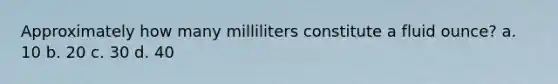 Approximately how many milliliters constitute a fluid ounce? a. 10 b. 20 c. 30 d. 40