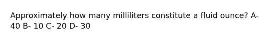 Approximately how many milliliters constitute a fluid ounce? A- 40 B- 10 C- 20 D- 30