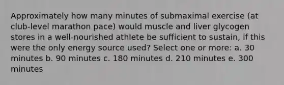 Approximately how many minutes of submaximal exercise (at club-level marathon pace) would muscle and liver glycogen stores in a well-nourished athlete be sufficient to sustain, if this were the only energy source used? Select one or more: a. 30 minutes b. 90 minutes c. 180 minutes d. 210 minutes e. 300 minutes