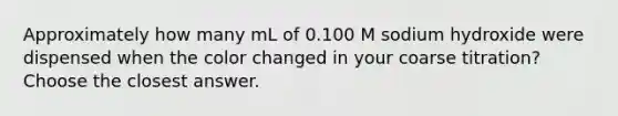 Approximately how many mL of 0.100 M sodium hydroxide were dispensed when the color changed in your coarse titration? Choose the closest answer.