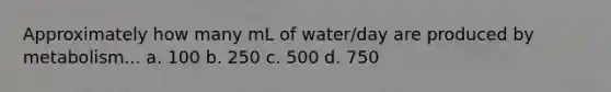 Approximately how many mL of water/day are produced by metabolism... a. 100 b. 250 c. 500 d. 750