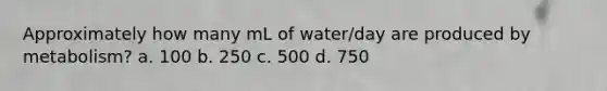 Approximately how many mL of water/day are produced by metabolism? a. 100 b. 250 c. 500 d. 750