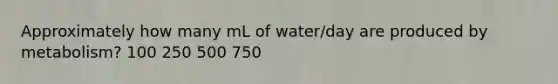 Approximately how many mL of water/day are produced by metabolism? 100 250 500 750