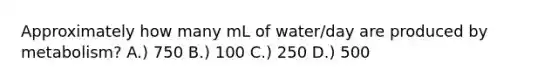 Approximately how many mL of water/day are produced by metabolism? A.) 750 B.) 100 C.) 250 D.) 500