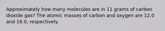 Approximately how many molecules are in 11 grams of carbon dioxide gas? The atomic masses of carbon and oxygen are 12.0 and 16.0, respectively.